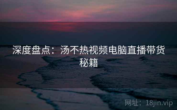 深度盘点:汤不热视频电脑直播带货秘籍