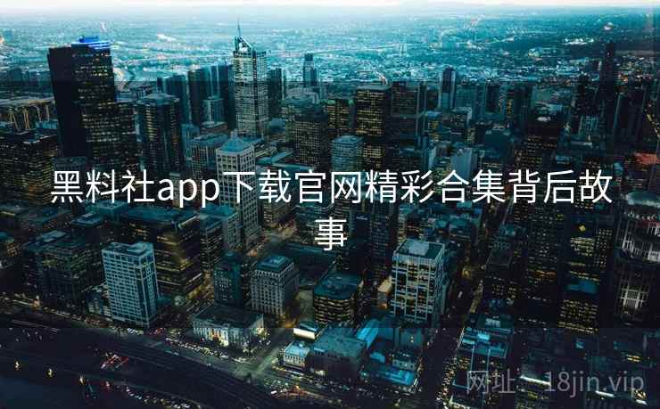 黑料社app下载官网精彩合集背后故事